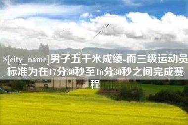 沈丘男子五千米成绩-而三级运动员标准为在17分30秒至16分30秒之间完成赛程