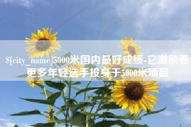 沈丘5000米国内最好成绩-它激励着更多年轻选手投身于5000米项目