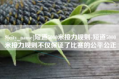 沈丘短道5000米接力规则-短道5000米接力规则不仅保证了比赛的公平公正