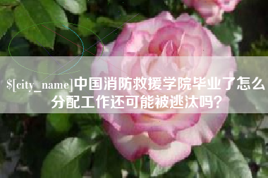 沈丘中国消防救援学院毕业了怎么分配工作还可能被逃汰吗？