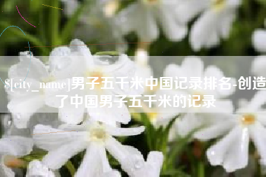 沈丘男子五千米中国记录排名-创造了中国男子五千米的记录