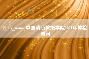 沈丘中国消防救援学院2021年体检时间