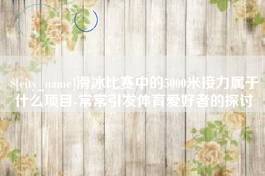 沈丘滑冰比赛中的5000米接力属于什么项目-常常引发体育爱好者的探讨