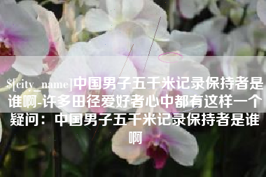 沈丘中国男子五千米记录保持者是谁啊-许多田径爱好者心中都有这样一个疑问：中国男子五千米记录保持者是谁啊